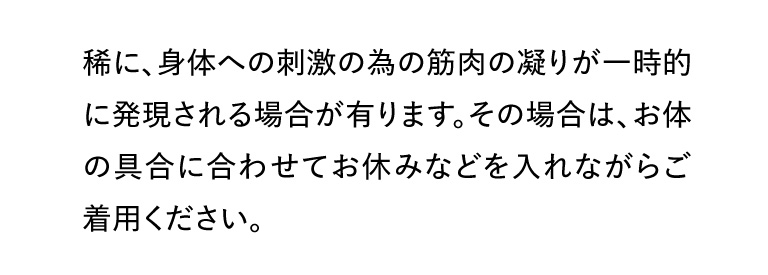 稀に、身体への刺激の為の筋肉の凝りが一時的に発現される場合が有ります。その場合は、お体の具合に合わせてお休みなどを入れながらご着用ください。