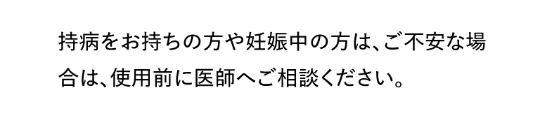 持病をお持ちの方や妊娠中の方は、ご不安な場合は、使用前に医師へご相談ください。