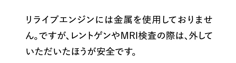リライブエンジンには金属を使用しておりません。ですが、レントゲンやMRI検査の際は、外していただいたほうが安全です。